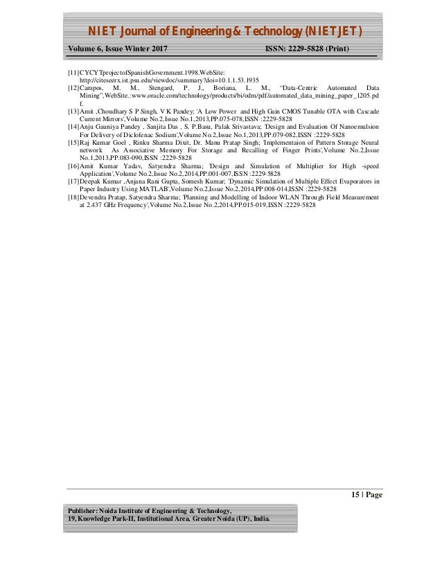 NIET Journal of Engineering & Technology (NIETJET)
Volume 6, Issue Winter 2017 ISSN: 2229-5828 (Print)
15 | Page
Publisher: Noida Institute of Engineering & Technology,
19, Knowledge Park-II, Institutional Area, Greater Noida (UP), India.
[11]CYCYTprojectofSpanishGovernment.1998.WebSite:
http://citeseerx.ist.psu.edu/viewdoc/summary?doi=10.1.1.53.1935
[12]Campos, M. M., Stengard, P. J., Boriana, L. M., “Data-Centric Automated Data
Mining”,WebSite.:www.oracle.com/technology/products/bi/odm/pdf/automated_data_mining_paper_1205.pd
f.
[13]Amit ,Choudhary S P Singh, V K Pandey; 'A Low Power and High Gain CMOS Tunable OTA with Cascade
Current Mirrors',Volume No.2,Issue No.1,2013,PP.075-078,ISSN :2229-5828
[14]Anju Gauniya Pandey , Sanjita Das , S. P.Basu, Palak Srivastava; 'Design and Evaluation Of Nanoemulsion
For Delivery of Diclofenac Sodium',Volume No.2,Issue No.1,2013,PP.079-082,ISSN :2229-5828
[15]Raj Kumar Goel , Rinku Sharma Dixit, Dr. Manu Pratap Singh; 'Implementaion of Pattern Storage Neural
network As Associative Memory For Storage and Recalling of Finger Prints',Volume No.2,Issue
No.1,2013,PP.083-090,ISSN :2229-5828
[16]Amit Kumar Yadav, Satyendra Sharma; 'Design and Simulation of Multiplier for High -speed
Application',Volume No.2,Issue No.2,2014,PP.001-007,ISSN :2229-5828
[17]Deepak Kumar ,Anjana Rani Gupta, Somesh Kumar; 'Dynamic Simulation of Multiple Effect Evaporators in
Paper Industry Using MATLAB',Volume No.2,Issue No.2,2014,PP.008-014,ISSN :2229-5828
[18]Devendra Pratap, Satyendra Sharma; 'Planning and Modelling of Indoor WLAN Through Field Measurement
at 2.437 GHz Frequency',Volume No.2,Issue No.2,2014,PP.015-019,ISSN :2229-5828
 