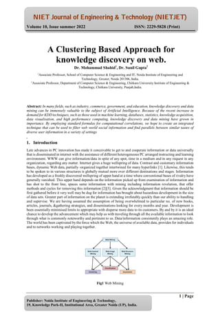 NIET Journal of Engineering & Technology (NIETJET)
Volume 10, Issue summer 2022 ISSN: 2229-5828 (Print)
1 | Page
Publisher: Noida Institute of Engineering & Technology,
19, Knowledge Park-II, Institutional Area, Greater Noida (UP), India.
Abstract: In many fields, such as industry, commerce, government, and education, knowledge discovery and data
mining can be immensely valuable to the subject of Artificial Intelligence. Because of the recent increase in
demand for KDD techniques, such as those used in machine learning, databases, statistics, knowledge acquisition,
data visualisation, and high performance computing, knowledge discovery and data mining have grown in
importance. By employing standard formulas for computational correlations, we hope to create an integrated
technique that can be used to filter web world social information and find parallels between similar tastes of
diverse user information in a variety of settings
.
1. Introduction
Late advances in PC innovation has made it conceivable to get to and cooperate information or data universally
that is disseminated in internet with the assistance of different heterogeneous PC arranged instructing and learning
environment. WWW can give information/data in spite of any spot, time in a medium and in any request in any
organization, regarding any matter. Internet gives a huge wellspring of data. Contrast and customary information
bases, dynamic Web data, partially -organized together intertwined for many hyperlinks [1]. Likewise, this tends
to be spoken to in various structures is globally mutual more over different destinations and stages. Information
has developed as a freshly discovered wellspring of upper hand at a time where conventional bases of rivalry have
generally vanished. This upper hand depends on the information picked up from examination of information and
has shot to the front line, spaces same information with mining including information revelation, that offer
methods and cycles for removing this information [2][3]. Given the acknowledgment that information should be
first gathered before it very well may be dug for information has brought about hazardous development in the size
of data sets. Greater part of information on the planet is extending irrefutably quickly than our ability to handling
and supervise. We are having assumed the assumption of being overwhelmed to particular no. of new books,
articles, journals, &gathering strategies, and disseminations looking for every months and year. Development is
been essentially minimised limits to appropriate with disperse more data to its customers. By and by it is an ideal
chance to develop the advancement which may help us with traveling through all the available information to look
through what is commonly noteworthy and pertinent to us. Data/information consistently plays an amazing role.
The world has been captivated by the force which the Web, the universe of available data, provides for individuals
and to networks working and playing together.
Fig1 Web Mining
A Clustering Based Approach for
knowledge discovery on web.
Dr. Mohammad Shahid1
, Dr. Sunil Gupta2
1
Associate Professor, School of Computer Science & Engineering and IT, Noida Institute of Engineering and
Technology, Greater, Noida 201306, India.
1
Associate Professor, Department of Computer Science & Engineering, Chitkara University Institute of Engineering &
Technology, Chitkara University, Punjab,India.
 