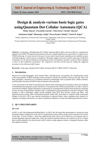 NIET Journal of Engineering & Technology (NIETJET)
Volume 10, Issue summer 2022 ISSN: 2229-5828 (Print)
5 | Page
Publisher: Noida Institute of Engineering & Technology,
19, Knowledge Park-II, Institutional Area, Greater Noida (UP), India.
Abstract: A technology called Quantum Dot Cellular Automata (QCA) offers a far more effective computational
platform than CMOS. Through the polarization of electrons, digital information is represented. In comparison to
CMOS technology, it is more attractive because to its size, faster speed, feature, high degree of scalability, greater
switching frequency, and low power consumption. This paper suggests structures of basic logic gates in the QCA
technology. For the aim of verification, the produced circuits aresimulated, and their results are then compared
to those of their published counterparts. The comparison outcomes provide hope for adding the suggested
structures to the collection of QCA gates.
Keywords - Logic gates, Quantum Dot Cellular Automata (QCA), CMOS, FinFETs, Nanoscale
1. Introduction
Because of its high lithography, short channel effect, and high power consumption, the complementary metal
oxide semiconductor (CMOS) technique cannot continue to increase the number of devices per chip. Due to all
these drawbacks, researchers are considering alternative technologies such as quantum dots, cellular automata,
and field effect transistors (FinFETs) that can operate at the nanoscale.
A new instrument in the field of nanoelectronics that has been technologically developed to allow the modeling
of multidimensional quantum circuits and devices is the quantum-dot cellular automata (QCA). In QCA, unlike a
conventional computer, digital information is represented as an arrangement of paired electrons that are connected
to form an array of quantumdots. Boolean logic is implemented using quantumdots in the QCA designer. With
advances in QCA technology, digital circuits designed using QCA have become smaller and faster, with
significant power savings. Due to interactions between nearby cells, electrostatic or magnetic fields caused state
changes in the QCA. QCA uses electron localization to represent binary values inquantum dots instead of a
sequence of voltages and currents, as is done in traditional computers to create and model huge electronic circuits.
2. QCA PRELIMINARIES
QCA cell
In QCA, a cell is the fundamental building block. In a QCA cell, the logical bit representation is carried out using
the proper charge configuration. Each cell of a quantum dot consists of four charge carriers located at the corners
of the cube. As seen in Figure 1, these four quantum dots form a QCA cell in which one of its electron pairs is
located diagonally opposite another pair. Since the electrical repulsion between the electrons in QCA is weaker
than in other substances, the electron pairs in QCA tend to occupy opposite corners, or diagonal locations, rather
than adjacent locations.
Design & analysis various basic logic gates
usingQuantum Dot Cellular Automata (QCA)
Mohd. Shayan1
, Priyanshu Gairola1
, Nitin Pawar1
, Keshav Sharma1
Anshuman Singh2
, Dhananjay Singh2
, Pavan Kumar Shukla2
, Vinod M. Kapse2
1
Student, Department of Electronics& Communication Engineering, Noida Institute of Engineering and Technology,
Greater, Noida
2
Faculty, Department of Electronics and Communication Engineering, Noida Institute of Engineering and Technology,
Greater Noida
 