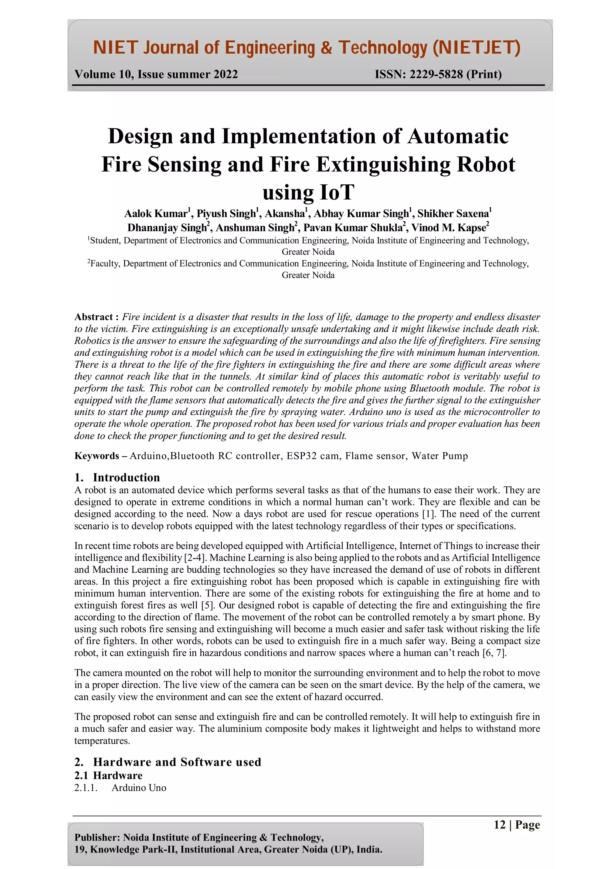 NIET Journal of Engineering & Technology (NIETJET)
Volume 10, Issue summer 2022 ISSN: 2229-5828 (Print)
12 | Page
Publisher: Noida Institute of Engineering & Technology,
19, Knowledge Park-II, Institutional Area, Greater Noida (UP), India.
Abstract : Fire incident is a disaster that results in the loss of life, damage to the property and endless disaster
to the victim. Fire extinguishing is an exceptionally unsafe undertaking and it might likewise include death risk.
Robotics is the answer to ensure the safeguarding of the surroundings and also the life of firefighters. Fire sensing
and extinguishing robot is a model which can be used in extinguishing the fire with minimum human intervention.
There is a threat to the life of the fire fighters in extinguishing the fire and there are some difficult areas where
they cannot reach like that in the tunnels. At similar kind of places this automatic robot is veritably useful to
perform the task. This robot can be controlled remotely by mobile phone using Bluetooth module. The robot is
equipped with the flame sensors that automatically detects the fire and gives the further signal to the extinguisher
units to start the pump and extinguish the fire by spraying water. Arduino uno is used as the microcontroller to
operate the whole operation. The proposed robot has been used for various trials and proper evaluation has been
done to check the proper functioning and to get the desired result.
Keywords – Arduino,Bluetooth RC controller, ESP32 cam, Flame sensor, Water Pump
1. Introduction
A robot is an automated device which performs several tasks as that of the humans to ease their work. They are
designed to operate in extreme conditions in which a normal human can’t work. They are flexible and can be
designed according to the need. Now a days robot are used for rescue operations [1]. The need of the current
scenario is to develop robots equipped with the latest technology regardless of their types or specifications.
In recent time robots are being developed equipped with Artificial Intelligence, Internet of Things to increase their
intelligence and flexibility [2-4]. Machine Learning is also being applied to the robots and as Artificial Intelligence
and Machine Learning are budding technologies so they have increased the demand of use of robots in different
areas. In this project a fire extinguishing robot has been proposed which is capable in extinguishing fire with
minimum human intervention. There are some of the existing robots for extinguishing the fire at home and to
extinguish forest fires as well [5]. Our designed robot is capable of detecting the fire and extinguishing the fire
according to the direction of flame. The movement of the robot can be controlled remotely a by smart phone. By
using such robots fire sensing and extinguishing will become a much easier and safer task without risking the life
of fire fighters. In other words, robots can be used to extinguish fire in a much safer way. Being a compact size
robot, it can extinguish fire in hazardous conditions and narrow spaces where a human can’t reach [6, 7].
The camera mounted on the robot will help to monitor the surrounding environment and to help the robot to move
in a proper direction. The live view of the camera can be seen on the smart device. By the help of the camera, we
can easily view the environment and can see the extent of hazard occurred.
The proposed robot can sense and extinguish fire and can be controlled remotely. It will help to extinguish fire in
a much safer and easier way. The aluminium composite body makes it lightweight and helps to withstand more
temperatures.
2. Hardware and Software used
2.1 Hardware
2.1.1. Arduino Uno
Design and Implementation of Automatic
Fire Sensing and Fire Extinguishing Robot
using IoT
Aalok Kumar1
, Piyush Singh1
, Akansha1
, Abhay Kumar Singh1
, Shikher Saxena1
Dhananjay Singh2
, Anshuman Singh2
, Pavan Kumar Shukla2
, Vinod M. Kapse2
1
Student, Department of Electronics and Communication Engineering, Noida Institute of Engineering and Technology,
Greater Noida
2
Faculty, Department of Electronics and Communication Engineering, Noida Institute of Engineering and Technology,
Greater Noida
 