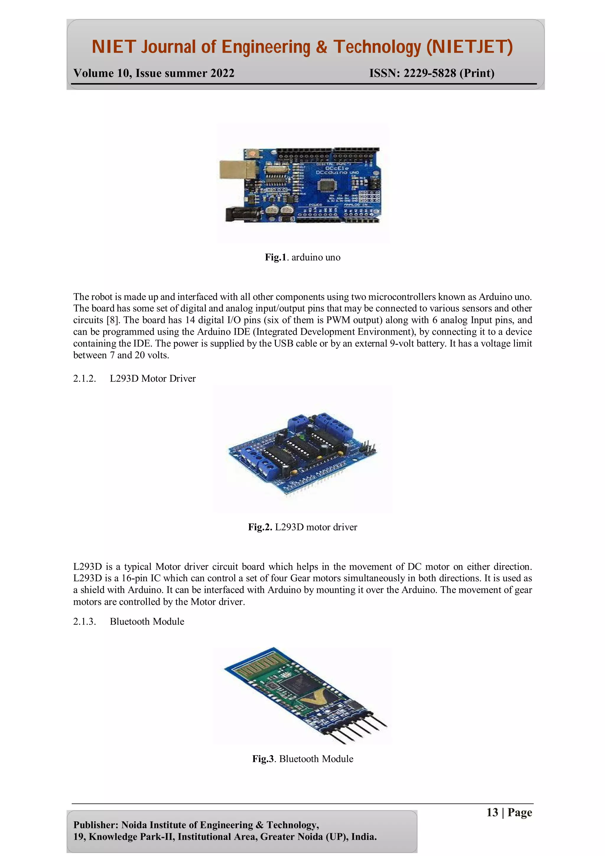 NIET Journal of Engineering & Technology (NIETJET)
Volume 10, Issue summer 2022 ISSN: 2229-5828 (Print)
13 | Page
Publisher: Noida Institute of Engineering & Technology,
19, Knowledge Park-II, Institutional Area, Greater Noida (UP), India.
Fig.1. arduino uno
The robot is made up and interfaced with all other components using two microcontrollers known as Arduino uno.
The board has some set of digital and analog input/output pins that may be connected to various sensors and other
circuits [8]. The board has 14 digital I/O pins (six of them is PWM output) along with 6 analog Input pins, and
can be programmed using the Arduino IDE (Integrated Development Environment), by connecting it to a device
containing the IDE. The power is supplied by the USB cable or by an external 9-volt battery. It has a voltage limit
between 7 and 20 volts.
2.1.2. L293D Motor Driver
Fig.2. L293D motor driver
L293D is a typical Motor driver circuit board which helps in the movement of DC motor on either direction.
L293D is a 16-pin IC which can control a set of four Gear motors simultaneously in both directions. It is used as
a shield with Arduino. It can be interfaced with Arduino by mounting it over the Arduino. The movement of gear
motors are controlled by the Motor driver.
2.1.3. Bluetooth Module
Fig.3. Bluetooth Module
 
