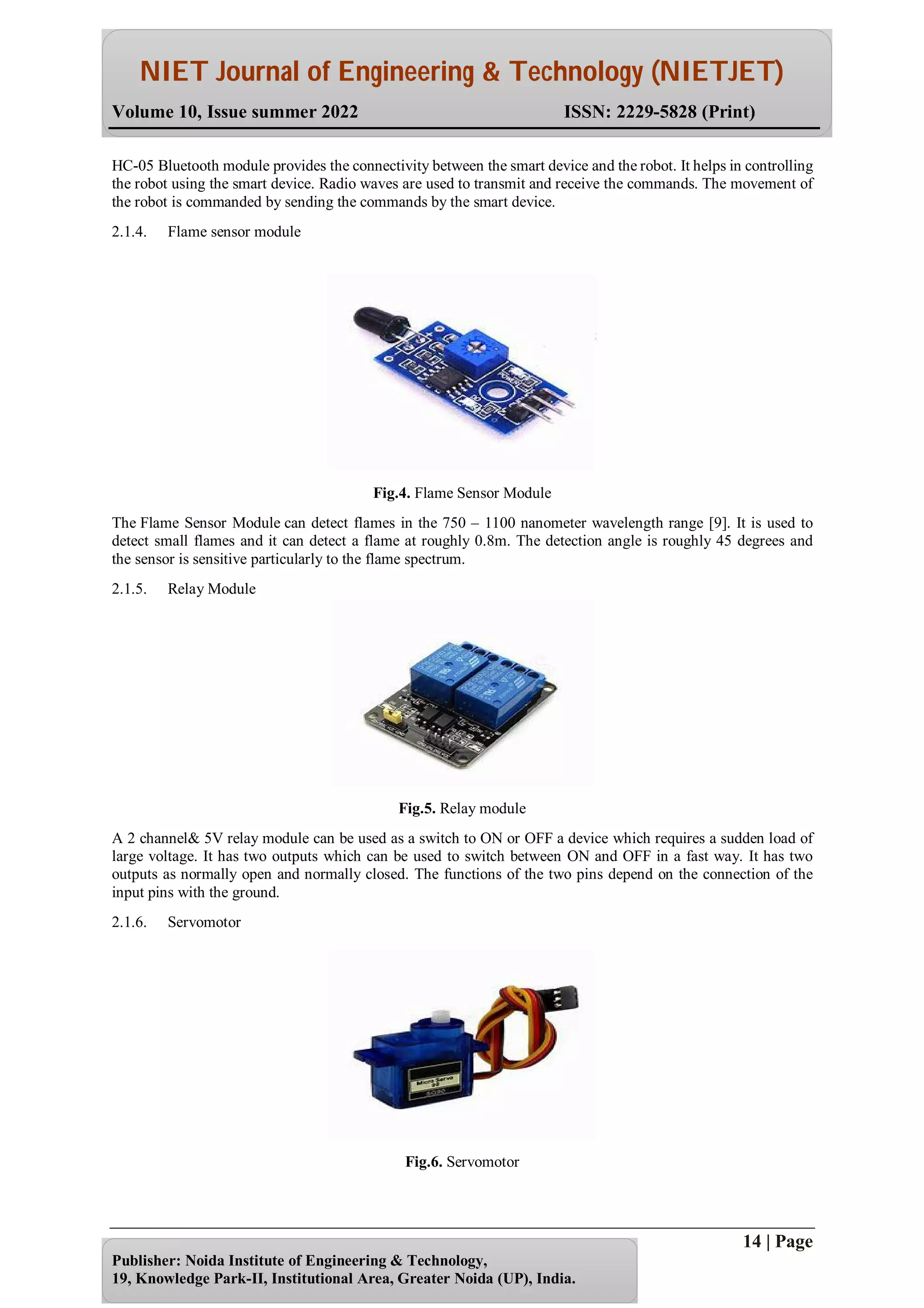NIET Journal of Engineering & Technology (NIETJET)
Volume 10, Issue summer 2022 ISSN: 2229-5828 (Print)
14 | Page
Publisher: Noida Institute of Engineering & Technology,
19, Knowledge Park-II, Institutional Area, Greater Noida (UP), India.
HC-05 Bluetooth module provides the connectivity between the smart device and the robot. It helps in controlling
the robot using the smart device. Radio waves are used to transmit and receive the commands. The movement of
the robot is commanded by sending the commands by the smart device.
2.1.4. Flame sensor module
Fig.4. Flame Sensor Module
The Flame Sensor Module can detect flames in the 750 – 1100 nanometer wavelength range [9]. It is used to
detect small flames and it can detect a flame at roughly 0.8m. The detection angle is roughly 45 degrees and
the sensor is sensitive particularly to the flame spectrum.
2.1.5. Relay Module
Fig.5. Relay module
A 2 channel& 5V relay module can be used as a switch to ON or OFF a device which requires a sudden load of
large voltage. It has two outputs which can be used to switch between ON and OFF in a fast way. It has two
outputs as normally open and normally closed. The functions of the two pins depend on the connection of the
input pins with the ground.
2.1.6. Servomotor
Fig.6. Servomotor
 