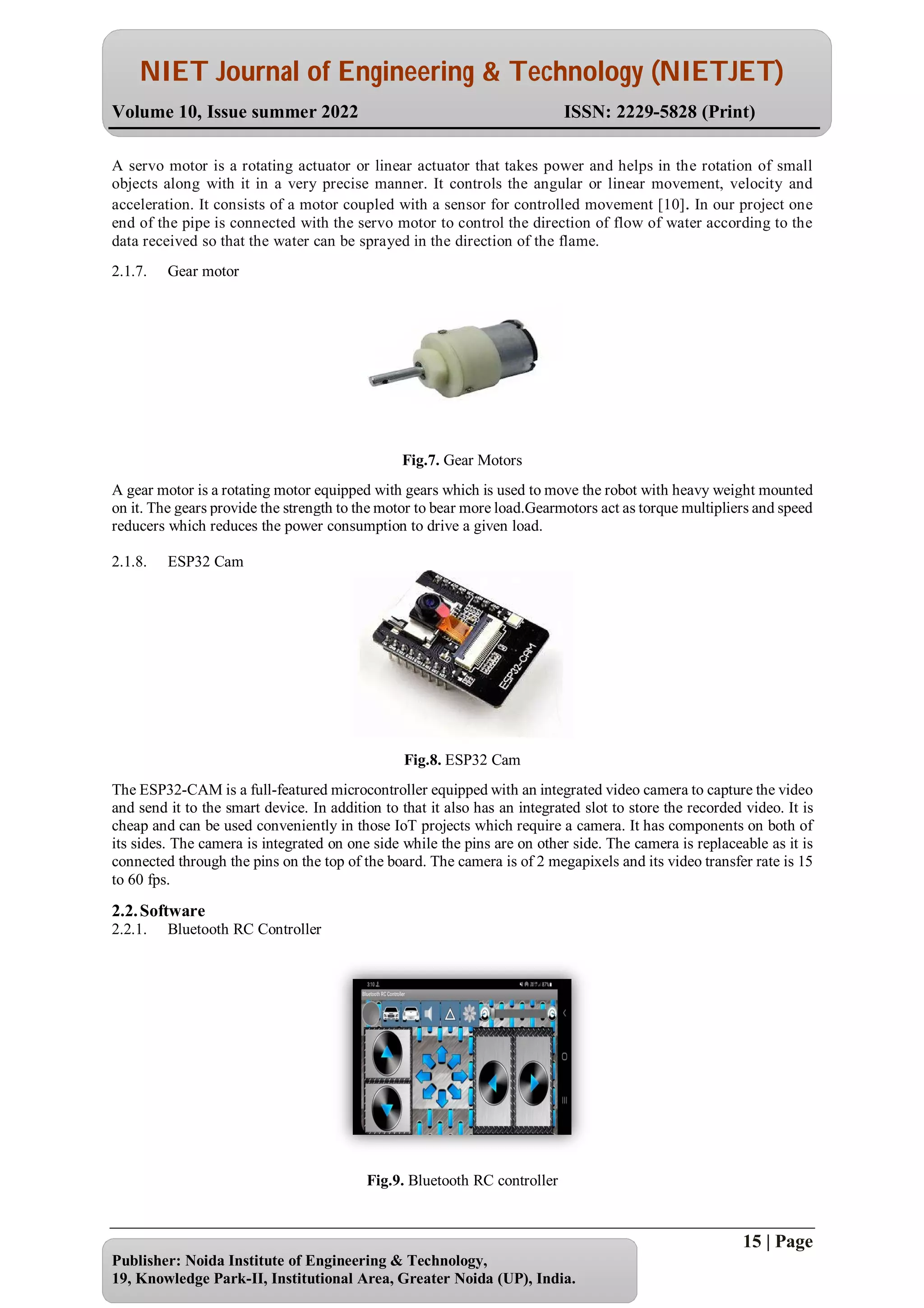 NIET Journal of Engineering & Technology (NIETJET)
Volume 10, Issue summer 2022 ISSN: 2229-5828 (Print)
15 | Page
Publisher: Noida Institute of Engineering & Technology,
19, Knowledge Park-II, Institutional Area, Greater Noida (UP), India.
A servo motor is a rotating actuator or linear actuator that takes power and helps in the rotation of small
objects along with it in a very precise manner. It controls the angular or linear movement, velocity and
acceleration. It consists of a motor coupled with a sensor for controlled movement [10]. In our project one
end of the pipe is connected with the servo motor to control the direction of flow of water according to the
data received so that the water can be sprayed in the direction of the flame.
2.1.7. Gear motor
Fig.7. Gear Motors
A gear motor is a rotating motor equipped with gears which is used to move the robot with heavy weight mounted
on it. The gears provide the strength to the motor to bear more load.Gearmotors act as torque multipliers and speed
reducers which reduces the power consumption to drive a given load.
2.1.8. ESP32 Cam
Fig.8. ESP32 Cam
The ESP32-CAM is a full-featured microcontroller equipped with an integrated video camera to capture the video
and send it to the smart device. In addition to that it also has an integrated slot to store the recorded video. It is
cheap and can be used conveniently in those IoT projects which require a camera. It has components on both of
its sides. The camera is integrated on one side while the pins are on other side. The camera is replaceable as it is
connected through the pins on the top of the board. The camera is of 2 megapixels and its video transfer rate is 15
to 60 fps.
2.2.Software
2.2.1. Bluetooth RC Controller
Fig.9. Bluetooth RC controller
 