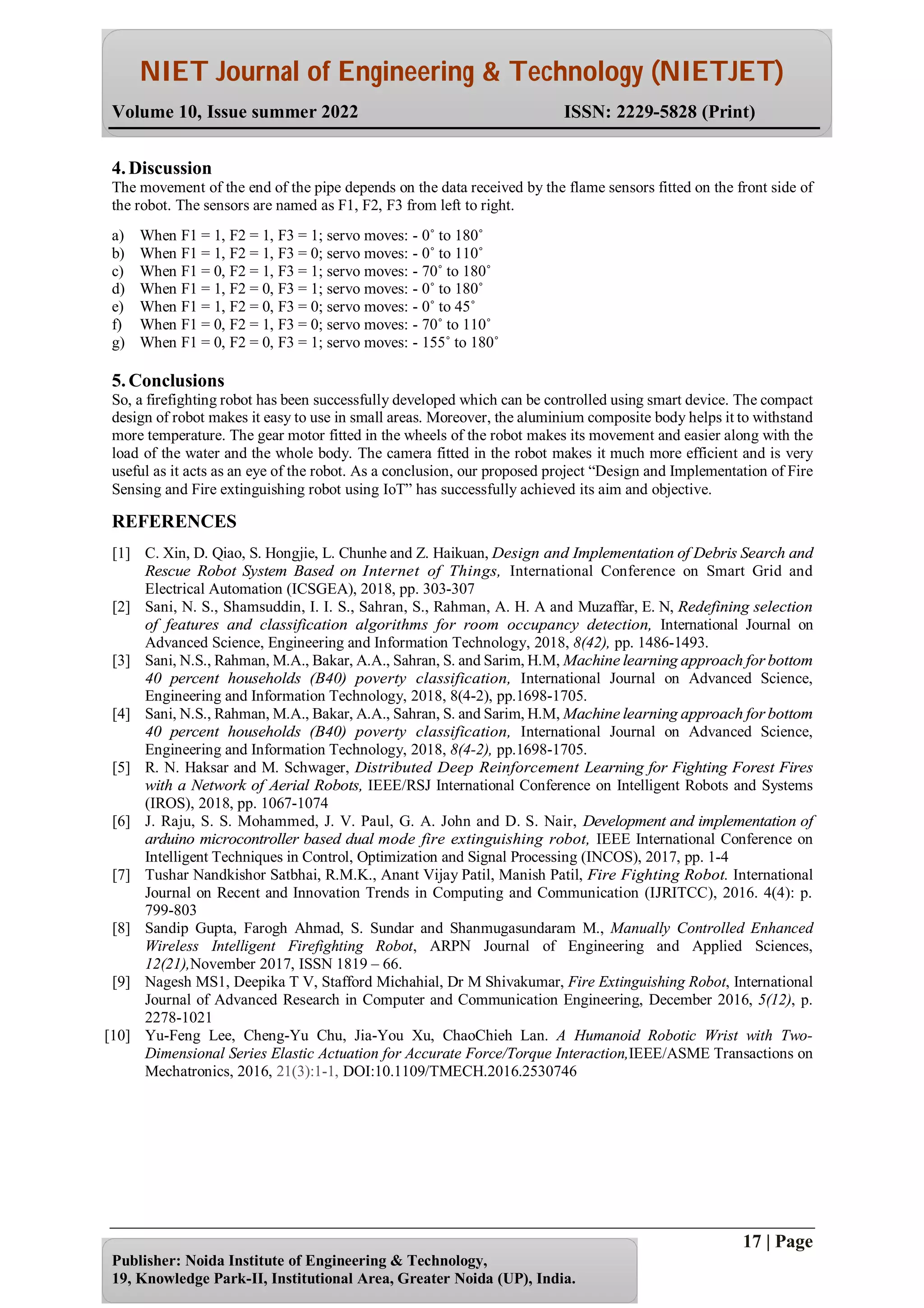 NIET Journal of Engineering & Technology (NIETJET)
Volume 10, Issue summer 2022 ISSN: 2229-5828 (Print)
17 | Page
Publisher: Noida Institute of Engineering & Technology,
19, Knowledge Park-II, Institutional Area, Greater Noida (UP), India.
4. Discussion
The movement of the end of the pipe depends on the data received by the flame sensors fitted on the front side of
the robot. The sensors are named as F1, F2, F3 from left to right.
a) When F1 = 1, F2 = 1, F3 = 1; servo moves: - 0˚ to 180˚
b) When F1 = 1, F2 = 1, F3 = 0; servo moves: - 0˚ to 110˚
c) When F1 = 0, F2 = 1, F3 = 1; servo moves: - 70˚ to 180˚
d) When F1 = 1, F2 = 0, F3 = 1; servo moves: - 0˚ to 180˚
e) When F1 = 1, F2 = 0, F3 = 0; servo moves: - 0˚ to 45˚
f) When F1 = 0, F2 = 1, F3 = 0; servo moves: - 70˚ to 110˚
g) When F1 = 0, F2 = 0, F3 = 1; servo moves: - 155˚ to 180˚
5. Conclusions
So, a firefighting robot has been successfully developed which can be controlled using smart device. The compact
design of robot makes it easy to use in small areas. Moreover, the aluminium composite body helps it to withstand
more temperature. The gear motor fitted in the wheels of the robot makes its movement and easier along with the
load of the water and the whole body. The camera fitted in the robot makes it much more efficient and is very
useful as it acts as an eye of the robot. As a conclusion, our proposed project “Design and Implementation of Fire
Sensing and Fire extinguishing robot using IoT” has successfully achieved its aim and objective.
REFERENCES
[1] C. Xin, D. Qiao, S. Hongjie, L. Chunhe and Z. Haikuan, Design and Implementation of Debris Search and
Rescue Robot System Based on Internet of Things, International Conference on Smart Grid and
Electrical Automation (ICSGEA), 2018, pp. 303-307
[2] Sani, N. S., Shamsuddin, I. I. S., Sahran, S., Rahman, A. H. A and Muzaffar, E. N, Redefining selection
of features and classification algorithms for room occupancy detection, International Journal on
Advanced Science, Engineering and Information Technology, 2018, 8(42), pp. 1486-1493.
[3] Sani, N.S., Rahman, M.A., Bakar, A.A., Sahran, S. and Sarim, H.M, Machine learning approach for bottom
40 percent households (B40) poverty classification, International Journal on Advanced Science,
Engineering and Information Technology, 2018, 8(4-2), pp.1698-1705.
[4] Sani, N.S., Rahman, M.A., Bakar, A.A., Sahran, S. and Sarim, H.M, Machine learning approach for bottom
40 percent households (B40) poverty classification, International Journal on Advanced Science,
Engineering and Information Technology, 2018, 8(4-2), pp.1698-1705.
[5] R. N. Haksar and M. Schwager, Distributed Deep Reinforcement Learning for Fighting Forest Fires
with a Network of Aerial Robots, IEEE/RSJ International Conference on Intelligent Robots and Systems
(IROS), 2018, pp. 1067-1074
[6] J. Raju, S. S. Mohammed, J. V. Paul, G. A. John and D. S. Nair, Development and implementation of
arduino microcontroller based dual mode fire extinguishing robot, IEEE International Conference on
Intelligent Techniques in Control, Optimization and Signal Processing (INCOS), 2017, pp. 1-4
[7] Tushar Nandkishor Satbhai, R.M.K., Anant Vijay Patil, Manish Patil, Fire Fighting Robot. International
Journal on Recent and Innovation Trends in Computing and Communication (IJRITCC), 2016. 4(4): p.
799-803
[8] Sandip Gupta, Farogh Ahmad, S. Sundar and Shanmugasundaram M., Manually Controlled Enhanced
Wireless Intelligent Firefighting Robot, ARPN Journal of Engineering and Applied Sciences,
12(21),November 2017, ISSN 1819 – 66.
[9] Nagesh MS1, Deepika T V, Stafford Michahial, Dr M Shivakumar, Fire Extinguishing Robot, International
Journal of Advanced Research in Computer and Communication Engineering, December 2016, 5(12), p.
2278-1021
[10] Yu-Feng Lee, Cheng-Yu Chu, Jia-You Xu, ChaoChieh Lan. A Humanoid Robotic Wrist with Two-
Dimensional Series Elastic Actuation for Accurate Force/Torque Interaction,IEEE/ASME Transactions on
Mechatronics, 2016, 21(3):1-1, DOI:10.1109/TMECH.2016.2530746
 