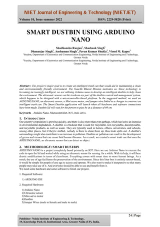 NIET Journal of Engineering & Technology (NIETJET)
Volume 10, Issue summer 2022 ISSN: 2229-5828 (Print)
24 | Page
Publisher: Noida Institute of Engineering & Technology,
19, Knowledge Park-II, Institutional Area, Greater Noida (UP), India.
Abstract : The project’s major goal is to create an intelligent trash can that would aid in maintaining a clean
and environmentally friendly environment. The Swachh Bharat Mission motivates us. Since technology is
becoming increasingly intelligent, we are utilising Arduino nano to develop an intelligent dustbin to help clean
the environment. The ultrasonic sensors on the trashcan are part of the dustbin control and management system,
which happens to be designed with a microcontroller-based platform. In the suggested method, we used an
ARDUINO NANO, an ultrasonic sensor, a Mini servo motor, and jumper wire linked to a charger to construct an
intelligent trash can. The Smart Dustbin application will launch when all hardware and software connections
have been made. Dustbin lid will wait for the person to pass by at a distance of 60 cm.
Keywords - Arduino Nano, Microcontroller, IOT, mini servo.
1. INTRODUCTION
Our country's population is growing quickly, and there is also more than ever garbage, which has led to an increase
in environmental degradation. A dustbin is a trashcan that is used for recyclable, non-recyclable, decomposable,
and recyclable products, as well as waste. They are typically used in homes, offices, universities, and schools,
among other places, but if they're stuffed., nobody is there to clean them up, thus trash spills out. A dustbin's
surroundings might also contribute to an increase in pollution. Dustbin air pollution can result in the development
of germs and viruses that can cause fatal human illnesses. As a result, we created a smart trash can that uses the
ARDUINO NANO, an ultrasonic sensor that can detect an object.
2. METHODOLOGY: SMART DUSTBIN
ARDUINO NANO is a project completely based primarily on IOT. Here we use Arduino Nano to execute the
code to open the lid and waited while using an ultrasonic sensor for sensing. for a while. With its help, it will bear
drastic modifications in terms of cleanliness. Everything comes with smart time to move human beings. As a
result, the use of age facilitates the preservation of the environment. Since this litter box is entirely sensor-based,
it would be simple for people of any age to access and operate. We also want to make it inexpensive so that many
people may take use of it. And everyone should be able to use and benefit from it.
We need some hardware and some software to finish our project.
1. Required Software:
1) ARDUINO IDE
2. Required Hardware:
1)Arduino Nano
2)Ultrasonic sensor
3)Mini-servo motor
4)Dustbin
5)Jumper Wires (male to female and male to male)
SMART DUSTBIN USING ARDUINO
NANO
Shudhanshu Ranjan1
, Shashank Singh1
Dhananjay Singh2
, Anshuman Singh2
, Pavan Kumar Shukla2
, Vinod M. Kapse2
1
Student, Department of Electronics and Communication Engineering, Noida Institute of Engineering and Technology,
Greater Noida
2
Faculty, Department of Electronics and Communication Engineering, Noida Institute of Engineering and Technology,
Greater Noida
 