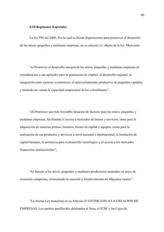 90
8.10 Regímenes Especiales
La ley 590 del 2000, Por la cual se dictan disposiciones para promover el desarrollo
de las micro, pequeñas y medianas empresas, en su artículo 1o. objeto de la ley. Menciona:
“a) Promover el desarrollo integral de las micro, pequeñas y medianas empresas en
consideración a sus aptitudes para la generación de empleo, el desarrollo regional, la
integración entre sectores económicos, el aprovechamiento productivo de pequeños capitales
y teniendo en cuenta la capacidad empresarial de los colombianos”;
“d) Promover una más favorable dotación de factores para las micro, pequeñas y
medianas empresas, facilitando el acceso a mercados de bienes y servicios, tanto para la
adquisición de materias primas, insumos, bienes de capital y equipos, como para la
realización de sus productos y servicios a nivel nacional e internacional, la formación de
capital humano, la asistencia para el desarrollo tecnológico y el acceso a los mercados
financieros institucionales”;
“h) Apoyar a los micro, pequeños y medianos productores asentados en áreas de
economía campesina, estimulando la creación y fortalecimiento de Mipymes rurales”.
“La misma Ley menciona en su Artículo 43 ESTIMULOS A LA CREACION DE
EMPRESAS. Los aportes parafiscales destinados al Sena, el ICBF y las Cajas de
 