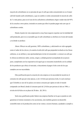8
mayoría de colombianos no se percatan de que el café que están consumiendo no es el mejor
café del mundo (café colombiano), y que en cambio si están consumiendo la mezcla de cafés
de 3 o más países, pues en el caso de los caficultores colombianos eligen vender más del 95%
de la cosecha a otros países, teniendo en cuenta que ellos lo pueden pagar más caro que el
colombiano común.
Desde el punto de vista empresarial es muy buen negocio exportar casi la totalidad del
café producido, pero no es razonable que el café colombiano se disfrute en el resto del mundo
y no donde se produce.
Ahora. Ofrecer un café gourmet, 100% colombiano, y adicionarle un valor agregado
como el sabor de los clavos y la canela al estilo del café que preparaba la abuela en las fincas
cafeteras, es un atributo y una oportunidad para invitar al consumidor a conocer un café que
le ofrezca un delicioso sabor, aroma, origen y calidad gourmet acompañado de un precio
justo, cumpliendo con las expectativas de aquel que se encuentra insatisfecho con la calidad
de los productos que ofrece el mercado, o descontento al pagar el alto costo de los que
cumplen con sus necesidades.
Otra justificación para la creación de esta empresa es la necesidad de incentivar el
consumo de café que por estas épocas, es de 1,8 kilos por persona al año, lo cual concluye
que Colombia es uno de los países con menos consumo per cápita en todo el mundo
comparado con Brasil, donde el consumo pasó de 2,4 kilos por persona al año en 1986, a
niveles de 6,0 kilos en un plazo de 20 años. (R, 2011)
Sería muy gratificante poder liderar una empresa familiar en la que se pueda no solo
garantizar el retorno monetario a los accionistas, sino también generar un desarrollo
sostenible tanto en la producción como en las ventas y recurso humano, ayudando a cumplir a
 