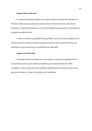 10
Impacto Socio ambiental
La empresa ha decidido emplear a las mujeres cabeza de familia del municipio de
Palestina Caldas, para que realicen los procesos de recolección de cereza, selección de
almendras y empacado del producto, con el fin de brindarle un sustento fijo a estas mujeres y
a quienes dependen de ellas.
La finca la cabañita es guardián del agua potable, y por esto es muy cuidadosa en los
insumos agrícolas utilizados durante la producción del café. De esta manera protege este
importante recurso natural que es consumido por la comunidad.
Impacto en el Mercado.
El mercado del café localizado en la zona donde se encuentra el segmento meta se
verá afectado, puesto que las empresas tostadoras que no comercializan café 100%
colombiano y que no están innovando, perderán especialmente los clientes exclusivos que
aprecian la calidad y el sabor del verdadero café colombiano.
 