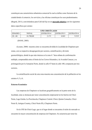 29
constituyen una característica urbanística comercial la cual se define como Sectores de la
ciudad donde el comercio, los servicios y las oficinas constituyen los usos predominantes.
(Bogotá, 2011), convirtiéndose para Café del Eje en un mercado objetivo con los siguientes
datos específicos por estrato:
UPZ CHICÓ LAGO
EDADES TOTAL ESTRATO 4 ESTRATO 5 ESTRATO 6
20 - 60 16.700,00 2.171 4.843 9.519
(DANE, 2005)
(Lozano, 2008) muestra cómo se encuentra dividida la Localidad de Chapinero por
zonas, con su respectiva desagregación por sectores, estratificación y división
geomorfológica, donde la que más interesa es la zona 4: “área urbana de conformación
múltiple, comprendida entre el límite de los Cerros Orientales y la Avenida Caracas y su
prolongación por la Autopista Norte, desde la calle 67 hasta la calle 100, compuesta por tres
sectores.
La estratificación social de esta zona muestra una concentración de la población en los
estratos 4, 5 y 6.
Entorno Económico
Las empresas de Chapinero se localizan geográficamente en la parte norte de la
localidad, estas se destacan por tener concentración empresarial en los barrios de Chicó
Norte, Lago Gaitán, La Porciúncula, Chapinero Central, Chicó, Quinta Camacho, Chicó
Norte II, Antiguo Country, Chicó Norte III y Chapinero Norte.
En la UPZ de Chicó Lago, que es el lugar donde se encuentra el nicho de mercado se
encuentra la mayor concentración de empresas de Chapinero. Se caracteriza por tener las
 