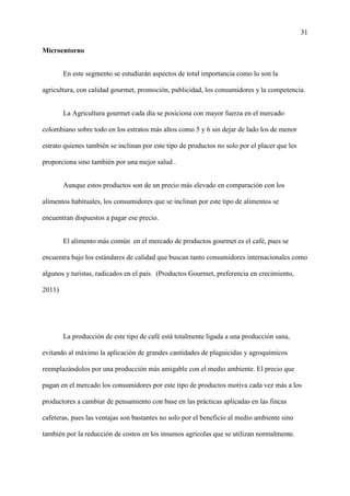 31
Microentorno
En este segmento se estudiarán aspectos de total importancia como lo son la
agricultura, con calidad gourmet, promoción, publicidad, los consumidores y la competencia.
La Agricultura gourmet cada día se posiciona con mayor fuerza en el mercado
colombiano sobre todo en los estratos más altos como 5 y 6 sin dejar de lado los de menor
estrato quienes también se inclinan por este tipo de productos no solo por el placer que les
proporciona sino también por una mejor salud .
Aunque estos productos son de un precio más elevado en comparación con los
alimentos habituales, los consumidores que se inclinan por este tipo de alimentos se
encuentran dispuestos a pagar ese precio.
El alimento más común en el mercado de productos gourmet es el café, pues se
encuentra bajo los estándares de calidad que buscan tanto consumidores internacionales como
algunos y turistas, radicados en el país. (Productos Gourmet, preferencia en crecimiento,
2011)
La producción de este tipo de café está totalmente ligada a una producción sana,
evitando al máximo la aplicación de grandes cantidades de plaguicidas y agroquímicos
reemplazándolos por una producción más amigable con el medio ambiente. El precio que
pagan en el mercado los consumidores por este tipo de productos motiva cada vez más a los
productores a cambiar de pensamiento con base en las prácticas aplicadas en las fincas
cafeteras, pues las ventajas son bastantes no solo por el beneficio al medio ambiente sino
también por la reducción de costos en los insumos agrícolas que se utilizan normalmente.
 