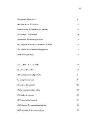 iii
5.3 Impactos del Proyecto 9
5.4 Estado actual del negocio 12
5.5 Descripción de Productos y/o servicios 13
5.6 Empaque Del Producto 14
5.7 Potencial del mercado en cifras 15
5.8 Ventajas Competitivas y Propuesta de Valor 16
5.9 Resumen de las inversiones requeridas 17
5.10 Equipo de trabajo 18
6. ESTUDIO DE MERCADO 19
6.1 Análisis del Sector 19
6.2 Caracterización del producto 25
6.3 Categorías del café 26
6.4 Análisis de mercado 28
6.5 Barreras de entrada y salida 33
6.6 Estudio de mercado 34
6.7 Tendencias del mercado 35
6.8 Definición del segmento meta único 36
6.9 Descripción de los consumidores 37
 