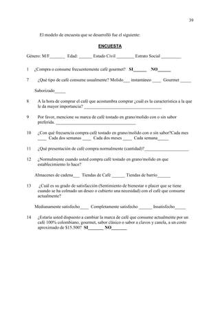 39
El modelo de encuesta que se desarrolló fue el siguiente:
ENCUESTA
Género: M/F_______ Edad: ______ Estado Civil ________ Estrato Social _________
1 ¿Compra o consume frecuentemente café gourmet? SI______ NO______
7 ¿Qué tipo de café consume usualmente? Molido___ instantáneo ____ Gourmet _____
Saborizado_____
8 A la hora de comprar el café que acostumbra comprar ¿cuál es la característica a la que
le da mayor importancia? ___________________________________
9 Por favor, mencione su marca de café tostado en grano/molido con o sin sabor
preferida. ____________________________________
10 ¿Con qué frecuencia compra café tostado en grano/molido con o sin sabor?Cada mes
____ Cada dos semanas ____ Cada dos meses ____ Cada semana_____
11 ¿Qué presentación de café compra normalmente (cantidad)?____________________
12 ¿Normalmente cuando usted compra café tostado en grano/molido en que
establecimiento lo hace?
Almacenes de cadena___ Tiendas de Café ______ Tiendas de barrio______
13 ¿Cuál es su grado de satisfacción (Sentimiento de bienestar o placer que se tiene
cuando se ha colmado un deseo o cubierto una necesidad) con el café que consume
actualmente?
Medianamente satisfecho____ Completamente satisfecho ______ Insatisfecho_____
14 ¿Estaría usted dispuesto a cambiar la marca de café que consume actualmente por un
café 100% colombiano, gourmet, sabor clásico o sabor a clavos y canela, a un costo
aproximado de $15.500? SI_______ NO_______
 