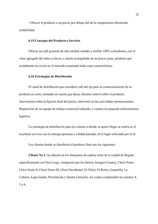 52
- Ofrecer el producto a un precio por debajo del de la competencia obteniendo
rentabilidad.
6.15 Concepto del Producto o Servicio
Ofrecer un café gourmet de alta calidad, tostado y molido 100% colombiano, con el
valor agregado del sabor a clavos y canela acompañado de un precio justo, producto que
actualmente no existe en el mercado reuniendo todas estas características.
6.16 Estrategias de Distribución
El canal de distribución que consideró café del eje para la comercialización de su
producto es corto, tomando en cuenta que desea efectuar control sobre el producto,
intervención sobre la fijación final del precio, intervenir en las actividades promocionales,
Disposición de un equipo de trabajo comercial reducido, y cuenta con pequeña infraestructura
logística.
La estrategia de distribución para los clientes a donde se quiere llegar se centra en el
excelente servicio con la entrega oportuna y calidad pactada, en el lugar solicitado por el él.
Los clientes donde se distribuirá el producto final son los siguientes:
Cliente No 1: Se ubicará en los almacenes de cadena éxito de la ciudad de Bogotá,
específicamente en Chicó Lago, compuesto por los barrios Antiguo Country, Chicó Norte,
Chicó Norte II, Chicó Norte III, Chicó Occidental, El Chicó, El Retiro, Espartilla, La
Cabrera, Lago Gaitán, Porciúncula y Quinta Camacho, los cuales comprenden los estratos 4,
5 y 6.
 