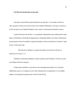 63
6.22 Plan de Introducción al mercado
Este plan se desarrollará a partir del primer mes del año 1, con stands en ferias de
café, una que se realiza en el mes de enero en la ciudad de Manizales y otra que se realiza en
el mes de marzo en la ciudad de Bogotá, en las cuales se estará promocionando la marca.
A partir del sexto mes del año 1, se contratarán impulsadoras que tendrán puesto trajes
típicos colombianos, ofreciendo la degustación y entregando folletos con toda la información
necesaria para conocer la calidad y origen del producto. Estas se ubicarán en el cleinte 1 hasta
el mes 12 del mismo año.
Del año dos en adelante se seguirá asistiendo a las ferias de café que se
realizan en los meses 1 y 3.
También se realizarán campañas en redes sociales como Facebook y Twiter así como
en la Página Web de la empresa.
El bajo precio también se convierte en una estrategia para penetrar en el mercado
rápidamente, pues si se compara con los cafés ofrecidos por la competencia vrs su calidad,
podrán ver claramente la propuesta de valor de Café del Eje.
 