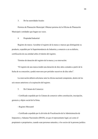 88
3. De las autoridades locales
Permiso de Planeación Municipal: Obtener permiso de la Oficina de Planeación
Municipal o entidades que hagan sus veces.
4. Propiedad Industrial
Registro de marca: Acreditar el registro de la marca o marcas que distinguirán su
producto, expedido por la Superintendencia de Industria y comercio o en su defecto,
certificación de esa entidad sobre el trámite del registro.
Término de duración del registro de la marca y su renovación:
“El registro de una marca tendrá una duración de diez años contados a partir de la
fecha de su concesión y podrá renovarse por períodos sucesivos de diez años”.
La renovación deberá solicitarse ante la oficina nacional competente, dentro de los
seis meses anteriores a la expiración del registro.
5. De Cámara de Comercio:
- Certificado expedido por la Cámara de comercio sobre constitución, inscripción,
gerencia y objeto social de la firma.
- Registro Mercantil
- Certificado expedido por la división de Fiscalización de la Administración de
Impuestos y Aduanas Nacionales (DIAN), en que el representante legal, así como el
propietario o propietarios, cuando sean personas naturales, o los socios de la persona jurídica
 