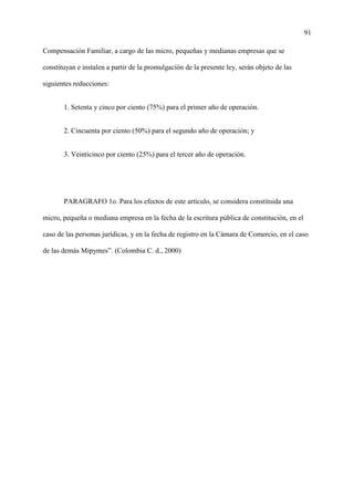 91
Compensación Familiar, a cargo de las micro, pequeñas y medianas empresas que se
constituyan e instalen a partir de la promulgación de la presente ley, serán objeto de las
siguientes reducciones:
1. Setenta y cinco por ciento (75%) para el primer año de operación.
2. Cincuenta por ciento (50%) para el segundo año de operación; y
3. Veinticinco por ciento (25%) para el tercer año de operación.
PARAGRAFO 1o. Para los efectos de este artículo, se considera constituida una
micro, pequeña o mediana empresa en la fecha de la escritura pública de constitución, en el
caso de las personas jurídicas, y en la fecha de registro en la Cámara de Comercio, en el caso
de las demás Mipymes”. (Colombia C. d., 2000)
 