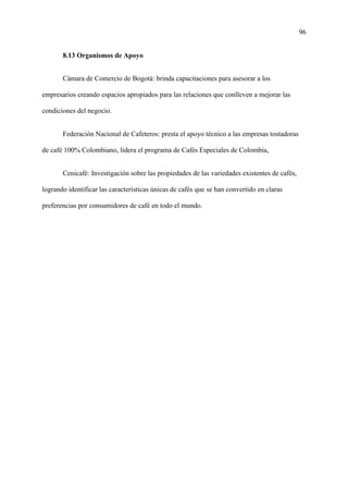 96
8.13 Organismos de Apoyo
Cámara de Comercio de Bogotá: brinda capacitaciones para asesorar a los
empresarios creando espacios apropiados para las relaciones que conlleven a mejorar las
condiciones del negocio.
Federación Nacional de Cafeteros: presta el apoyo técnico a las empresas tostadoras
de café 100% Colombiano, lidera el programa de Cafés Especiales de Colombia,
Cenicafé: Investigación sobre las propiedades de las variedades existentes de cafés,
logrando identificar las características únicas de cafés que se han convertido en claras
preferencias por consumidores de café en todo el mundo.
 