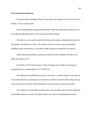 108
9.6 Conclusiones financieras
El negocio genera utilidades desde el primer año, aun cuando en los primeros 5 meses
del año 1 solo se causan gastos.
Existe disponibilidad presupuestal para cubrir todos los compromisos financieros sin
necesidad de endeudamientos y sin el riesgo de quedarse ilíquida.
Teniendo en cuenta que la evaluación del proyecto cumple a cabalidad incluyendo los
años donde la producción es baja, y los ingresos cubren los costos y gastos generando
utilidades desde el primer año, se considera viable la puesta en marcha de este negocio.
Dicha información también se puede corroborar con los resultados obtenidos en la
TIR, equivalente al 12%.
Evaluando el VNA del proyecto a 5 años el negocio sería viable ya que arroja un
resultado positivo correspondiente a $ 3.168.978,16.
Sin embargo la rentabilidad del proyecto está sujeta a variables internas como que los
costos de producción se mantengan en condiciones normales a las plasmadas en flujo de caja
y que el precio de la libra de café correspondan a los del estudio de mercado realizada.
Las variables no controlables en el proyecto como las plagas que atacan las plantas de
café, puedan afectar los niveles de productividad y por ende la rentabilidad del proyecto.
 