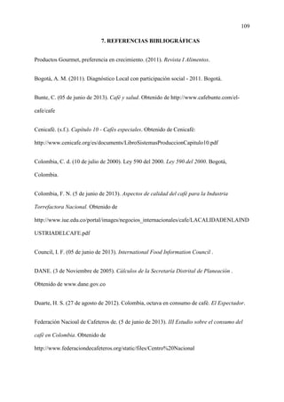 109
7. REFERENCIAS BIBLIOGRÁFICAS
Productos Gourmet, preferencia en crecimiento. (2011). Revista I Alimentos.
Bogotá, A. M. (2011). Diagnóstico Local con participación social - 2011. Bogotá.
Bunte, C. (05 de junio de 2013). Café y salud. Obtenido de http://www.cafebunte.com/el-
cafe/cafe
Cenicafé. (s.f.). Capítulo 10 - Cafés especiales. Obtenido de Cenicafé:
http://www.cenicafe.org/es/documents/LibroSistemasProduccionCapitulo10.pdf
Colombia, C. d. (10 de julio de 2000). Ley 590 del 2000. Ley 590 del 2000. Bogotá,
Colombia.
Colombia, F. N. (5 de junio de 2013). Aspectos de calidad del café para la Industria
Torrefactora Nacional. Obtenido de
http://www.iue.edu.co/portal/images/negocios_internacionales/cafe/LACALIDADENLAIND
USTRIADELCAFE.pdf
Council, I. F. (05 de junio de 2013). International Food Information Council .
DANE. (3 de Noviembre de 2005). Cálculos de la Secretaría Distrital de Planeación .
Obtenido de www.dane.gov.co
Duarte, H. S. (27 de agosto de 2012). Colombia, octava en consumo de café. El Espectador.
Federación Nacioal de Cafeteros de. (5 de junio de 2013). III Estudio sobre el consumo del
café en Colombia. Obtenido de
http://www.federaciondecafeteros.org/static/files/Centro%20Nacional
 