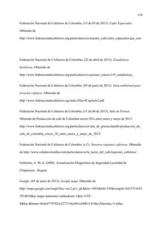 110
Federación Nacional de Cafeteros de Colombia. (15 de 05 de 2013). Cafés Especiales.
Obtenido de
http://www.federaciondecafeteros.org/particulares/es/nuestro_cafe/cafes_especiales/que_son/
Federación Nacional de CAfeteros de Colombia. (22 de abril de 2013). Estadísticas
históricas. Obtenido de
http://www.federaciondecafeteros.org/particulares/es/quienes_somos/119_estadisticas_
Federación Nacional de Cafeteros de Colombia. (05 de junio de 2013). Guía ambiental para
el sector cafetero. Obtenido de
http://www.federaciondecafeteros.org/static/files/4Capitulo2.pdf
Federación Nacional de Cafeteros de Colombia. (11 de 06 de 2013). Sala de Prensa.
Obtenido de Producción de café de Colombia creció 36% entre enero y mayo de 2013:
http://www.federaciondecafeteros.org/particulares/es/sala_de_prensa/detalle/produccion_de_
cafe_de_colombia_crecio_36_entre_enero_y_mayo_de_2013/
Federación Nacional de Cafeteros de Colombia. (s.f.). Nuestras regiones cafeteras. Obtenido
de http://www.cafedecolombia.com/particulares/es/la_tierra_del_cafe/regiones_cafeteras/
Gobierno, A. M.-S. (2008). Actualización Diagnóstico de Seguridad Localidad de
Chapienero . Bogotá.
Google. (05 de junio de 2013). Google maps. Obtenido de
http://maps.google.com/maps?bav=on.2,or.r_qf.&biw=1093&bih=538&wrapid=tlif13711652
2914010&q=mapa+palestina+caldas&um=1&ie=UTF-
8&hq=&hnear=0x8e47797f2ce32771:0xc961e540611414bc,Palestina,+Caldas
 
