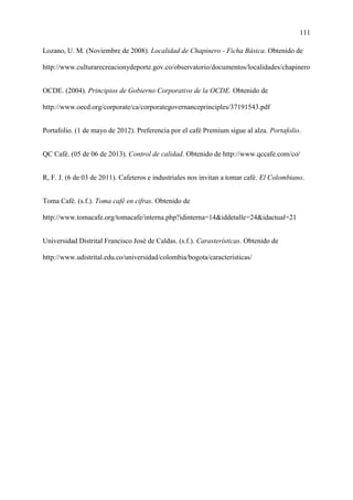 111
Lozano, U. M. (Noviembre de 2008). Localidad de Chapinero - Ficha Básica. Obtenido de
http://www.culturarecreacionydeporte.gov.co/observatorio/documentos/localidades/chapinero
OCDE. (2004). Principios de Gobierno Corporativo de la OCDE. Obtenido de
http://www.oecd.org/corporate/ca/corporategovernanceprinciples/37191543.pdf
Portafolio. (1 de mayo de 2012). Preferencia por el café Premium sigue al alza. Portafolio.
QC Café. (05 de 06 de 2013). Control de calidad. Obtenido de http://www.qccafe.com/co/
R, F. J. (6 de 03 de 2011). Cafeteros e industriales nos invitan a tomar café. El Colombiano.
Toma Café. (s.f.). Toma café en cifras. Obtenido de
http://www.tomacafe.org/tomacafe/interna.php?idinterna=14&iddetalle=24&idactual=21
Universidad Distrital Francisco José de Caldas. (s.f.). Carasterísticas. Obtenido de
http://www.udistrital.edu.co/universidad/colombia/bogota/caracteristicas/
 