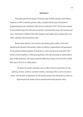 112
ABSTRACT
This project presents the design of a business plan to build a producer and marketer
enterprise of 100% Colombian gourmet coffee, awarded with the Cup of Excellence®,
program headed by the Colombian Coffee Growers Federation (FNC). This business intends
to trade traditional ground coffee and an innovative second product made with cinnamon and
clove, which makes it different from other products in the market since currently there is not
100% Colombian flavored gourmet coffee.
Business plan objectives are focused on developing market studies, which allow
identifying the demand of this product, studies on technical, organizational and legal aspects
for the operation and development of the project, as well as the financial assessment. This
business will be headed by a coffee growing family with wide knowledge in related subjects
about coffee production. This family found the opportunity business when the FNC awarded
their farm in 2012 for its coffee quality.
No matter the weather, drinking a cup of coffee is always a good choice for any
gathering. In many countries, included Colombia, consuming coffee is much more than a
culture. This becomes an opportunity for this business project since the product to trade is in
high demand in the market with an upward trend towards gourmet coffee.
 