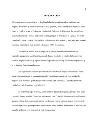 2
INTRODUCCIÓN
El presente proyecto consiste en el diseño del plan de negocio para la creación de una
empresa productora y comercializadora de café gourmet, 100% colombiano, premiado como
tasa a la excelencia por la Federación Nacional de Cafeteros de Colombia. La intención es
comercializar el café molido tradicional y se le agregará la innovación al segundo producto
con el café clavos y canela, diferenciador de los demás ofrecidos en el mercado, pues hasta el
momento no existe un café gourmet saborizado 100% colombiano.
Los objetivos de este plan de negocios se centran en desarrollar el estudio de
mercados que permita identificar la demanda de este producto, el estudio de los aspectos
técnicos, organizacionales y legales necesarios para la operación y desarrollo del proyecto, y
la evaluación financiera del mismo.
Este negocio será liderado por una familia cafetera con amplio conocimiento en los
temas relacionados con la producción de café. Familia que encontró la oportunidad de
negocio en el momento que la Federación Nacional de Cafeteros de Colombia premio la
calidad del café de su finca en el año 2012.
Sin importar el tipo de clima, tomar una taza de café es la excusa perfecta para tener
cualquier tipo de reunión. En muchos países entre esos Colombia, el consumo de café es más
que una cultura. Esto se convierte en una oportunidad para la presente idea de negocio, toda
vez que el producto que se pretende comercializar, tiene bastante demanda en el mercado con
una alta tendencia en el consumo de café tipo gourmet.
 