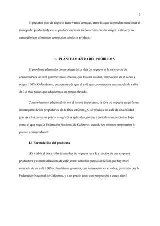 3
El presente plan de negocio tiene varias ventajas, entre las que se pueden mencionar el
manejo del producto desde su producción hasta su comercialización, origen, calidad y las
características climáticas apropiadas donde se produce.
1. PLANTEAMIENTO DEL PROBLEMA
El problema planteado como origen de la idea de negocio es la existencia de
consumidores de café gourmet insatisfechos, que buscan calidad, innovación en el sabor y
origen 100% Colombiano, conscientes de que el café que consumen es una mezcla de cafés
de 3 o más países que adquieren a un precio elevado.
Como elemento adicional sin ser el menos importante, la idea de negocio surge de un
interrogante de los propietarios de la finca cafetera ¿Si se produce un café de alta calidad
gracias a las correctas prácticas agrícolas aplicadas, porque venderlo a un precio tan bajo
como el que paga la Federación Nacional de Cafeteros, cuando los mismos propietarios lo
pueden comercializar?
1.1 Formulación del problema
¿Es viable el desarrollo de un plan de negocio para la creación de una empresa
productora y comercializadora de café, como solución parcial al déficit que hay en el
mercado de un café 100% colombiano, gourmet, con innovación en el sabor, premiado por la
Federación Nacional de Cafeteros, y a un precio justo con proyección a cinco años?
 