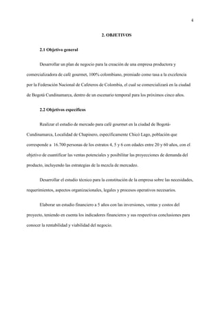 4
2. OBJETIVOS
2.1 Objetivo general
Desarrollar un plan de negocio para la creación de una empresa productora y
comercializadora de café gourmet, 100% colombiano, premiado como tasa a la excelencia
por la Federación Nacional de Cafeteros de Colombia, el cual se comercializará en la ciudad
de Bogotá Cundinamarca, dentro de un escenario temporal para los próximos cinco años.
2.2 Objetivos específicos
Realizar el estudio de mercado para café gourmet en la ciudad de Bogotá-
Cundinamarca, Localidad de Chapinero, específicamente Chicó Lago, población que
corresponde a 16.700 personas de los estratos 4, 5 y 6 con edades entre 20 y 60 años, con el
objetivo de cuantificar las ventas potenciales y posibilitar las proyecciones de demanda del
producto, incluyendo las estrategias de la mezcla de mercadeo.
Desarrollar el estudio técnico para la constitución de la empresa sobre las necesidades,
requerimientos, aspectos organizacionales, legales y procesos operativos necesarios.
Elaborar un estudio financiero a 5 años con las inversiones, ventas y costos del
proyecto, teniendo en cuenta los indicadores financieros y sus respectivas conclusiones para
conocer la rentabilidad y viabilidad del negocio.
 