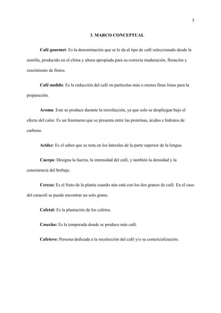 5
3. MARCO CONCEPTUAL
Café gourmet: Es la denominación que se le da al tipo de café seleccionado desde la
semilla, producido en el clima y altura apropiada para su correcta maduración, floración y
crecimiento de frutos.
Café molido: Es la reducción del café en partículas más o menos finas listas para la
preparación.
Aroma: Este se produce durante la torrefacción, ya que solo se despliegan bajo el
efecto del calor. Es un fenómeno que se presenta entre las proteínas, ácidos e hidratos de
carbono.
Acidez: Es el sabor que se nota en los laterales de la parte superior de la lengua.
Cuerpo: Designa la fuerza, la intensidad del café, y también la densidad y la
consistencia del brebaje.
Cereza: Es el fruto de la planta cuando aún está con los dos granos de café. En el caso
del caracolí se puede encontrar un solo grano.
Cafetal: Es la plantación de los cafetos.
Cosecha: Es la temporada donde se produce más café.
Cafetero: Persona dedicada a la recolección del café y/o su comercialización.
 