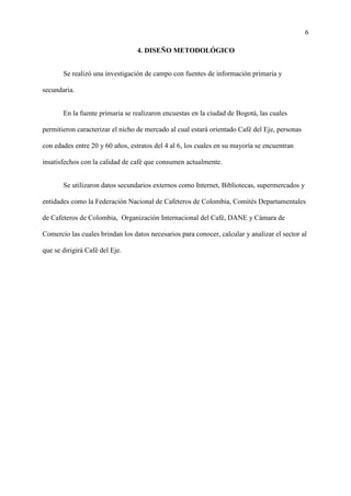 6
4. DISEÑO METODOLÓGICO
Se realizó una investigación de campo con fuentes de información primaria y
secundaria.
En la fuente primaria se realizaron encuestas en la ciudad de Bogotá, las cuales
permitieron caracterizar el nicho de mercado al cual estará orientado Café del Eje, personas
con edades entre 20 y 60 años, estratos del 4 al 6, los cuales en su mayoría se encuentran
insatisfechos con la calidad de café que consumen actualmente.
Se utilizaron datos secundarios externos como Internet, Bibliotecas, supermercados y
entidades como la Federación Nacional de Cafeteros de Colombia, Comités Departamentales
de Cafeteros de Colombia, Organización Internacional del Café, DANE y Cámara de
Comercio las cuales brindan los datos necesarios para conocer, calcular y analizar el sector al
que se dirigirá Café del Eje.
 