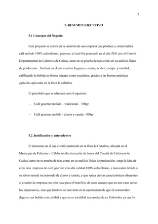 7
5. RESUMEN EJECUTIVO
5.1 Concepto del Negocio
Este proyecto se centra en la creación de una empresa que produce y comercializa
café molido 100% colombiano, gourmet, el cual fue premiado en el año 2011 por el Comité
Departamental de Cafeteros de Caldas, tanto en su prueba de taza como en su análisis físico
de producción. Análisis en el que evalúan fragancia, aroma, acidez, cuerpo y sanidad,
calificando la bebida en forma integral como excelente, gracias a las buenas prácticas
agrícolas aplicadas en la finca la cabañita.
El portafolio que se ofrecerá será el siguiente:
- Café gourmet molido – tradicional – 500gr
- Café gourmet molido - clavos y canela - 500gr
5.2 Justificación y antecedentes
El momento en el que el café producido en la finca la Cabañita, ubicada en el
Municipio de Palestina – Caldas recibe distinción de honor del Comité de Cafeteros de
Caldas, tanto en su prueba de taza como en su análisis físico de producción, surge la idea de
crear una empresa de café gourmet con alta calidad 100% colombiano, e innovador debido a
su sabor natural incorporado de clavos y canela, y que reúna ciertas características inherentes
al creador de empresa, no solo nace para el beneficio de unos cuantos que en este caso serían
los empresarios, sino que también se convierte en la oportunidad de que el consumidor
deguste una bebida con calidad y que en su totalidad sea producida en Colombia, ya que la
 