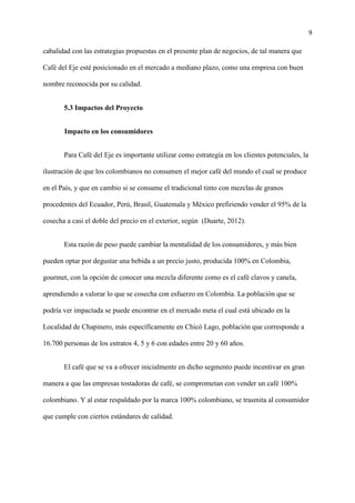 9
cabalidad con las estrategias propuestas en el presente plan de negocios, de tal manera que
Café del Eje esté posicionado en el mercado a mediano plazo, como una empresa con buen
nombre reconocida por su calidad.
5.3 Impactos del Proyecto
Impacto en los consumidores
Para Café del Eje es importante utilizar como estrategia en los clientes potenciales, la
ilustración de que los colombianos no consumen el mejor café del mundo el cual se produce
en el País, y que en cambio si se consume el tradicional tinto con mezclas de granos
procedentes del Ecuador, Perú, Brasil, Guatemala y México prefiriendo vender el 95% de la
cosecha a casi el doble del precio en el exterior, según (Duarte, 2012).
Esta razón de peso puede cambiar la mentalidad de los consumidores, y más bien
pueden optar por degustar una bebida a un precio justo, producida 100% en Colombia,
gourmet, con la opción de conocer una mezcla diferente como es el café clavos y canela,
aprendiendo a valorar lo que se cosecha con esfuerzo en Colombia. La población que se
podría ver impactada se puede encontrar en el mercado meta el cual está ubicado en la
Localidad de Chapinero, más específicamente en Chicó Lago, población que corresponde a
16.700 personas de los estratos 4, 5 y 6 con edades entre 20 y 60 años.
El café que se va a ofrecer inicialmente en dicho segmento puede incentivar en gran
manera a que las empresas tostadoras de café, se comprometan con vender un café 100%
colombiano. Y al estar respaldado por la marca 100% colombiano, se trasmita al consumidor
que cumple con ciertos estándares de calidad.
 