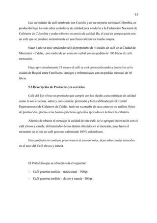 13
Las variedades de café sembrado son Castillo y en su mayoría variedad Colombia, es
producido bajo los más altos estándares de calidad para venderlo a la Federación Nacional de
Cafeteros de Colombia y poder obtener un precio de calidad flo, el cual en comparación con
un café que se produce normalmente en una finca cafetera es mucho mayor.
Hace 1 año se está vendiendo café al propietario de 4 locales de café de la Ciudad de
Manizales - Caldas, por medio de un contrato verbal con un pedido de 100 libras de café
mensuales.
Hace aproximadamente 15 meses el café se está comercializando a domicilio en la
ciudad de Bogotá entre Familiares, Amigos y referenciados con un pedido mensual de 40
libras.
5.5 Descripción de Productos y/o servicios
Café del Eje ofrece un producto que cumple con las ideales características de calidad
como lo son el aroma, sabor y consistencia; premiado y bien calificado por el Comité
Departamental de Cafeteros de Caldas, tanto en su prueba de taza como en su análisis físico
de producción, gracias a las buenas prácticas agrícolas aplicadas en la finca la cabañita.
Además de ofrecer al mercado la calidad de este café, se le agregará innovación con el
café clavos y canela, diferenciador de los demás ofrecidos en el mercado, pues hasta el
momento no existe un café gourmet saborizado 100% colombiano.
Este producto no contiene preservantes ni conservantes, tiene saborizantes naturales
en el caso del Café clavos y canela.
El Portafolio que se ofrecerá será el siguiente:
- Café gourmet molido – tradicional – 500gr
- Café gourmet molido - clavos y canela - 500gr
 
