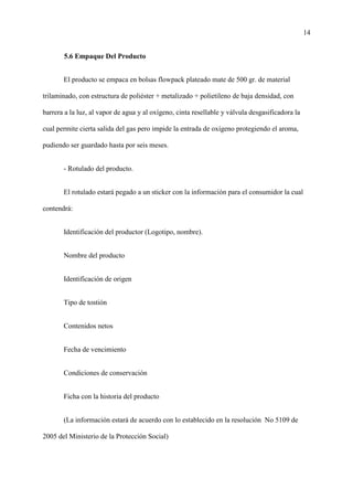 14
5.6 Empaque Del Producto
El producto se empaca en bolsas flowpack plateado mate de 500 gr. de material
trilaminado, con estructura de poliéster + metalizado + polietileno de baja densidad, con
barrera a la luz, al vapor de agua y al oxígeno, cinta resellable y válvula desgasificadora la
cual permite cierta salida del gas pero impide la entrada de oxígeno protegiendo el aroma,
pudiendo ser guardado hasta por seis meses.
- Rotulado del producto.
El rotulado estará pegado a un sticker con la información para el consumidor la cual
contendrá:
Identificación del productor (Logotipo, nombre).
Nombre del producto
Identificación de origen
Tipo de tostión
Contenidos netos
Fecha de vencimiento
Condiciones de conservación
Ficha con la historia del producto
(La información estará de acuerdo con lo establecido en la resolución No 5109 de
2005 del Ministerio de la Protección Social)
 
