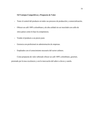 16
5.8 Ventajas Competitivas y Propuesta de Valor
- Tener el control del producto en todos sus procesos de producción y comercialización.
- Ofrecer un café 100% colombiano y de alta calidad sin ser mezclado con cafés de
otros países como lo hace la competencia.
- Vender el producto a un precio justo
- Gerencia con profesional en administración de empresas.
- Empleados con el conocimiento necesario del sector cafetero.
Como propuesta de valor sobresale ofrecer un café 100% colombiano, gourmet,
premiado por la tasa excelencia y con la innovación del sabor a clavos y canela.
 