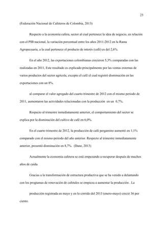 23
(Federación Nacional de Cafeteros de Colombia, 2013)
Respecto a la economía cafera, sector al cual pertenece la idea de negocio, en relación
con el PIB nacional, la variación porcentual entre los años 2011-2012 en la Rama
Agropecuaria, a la cual pertenece el producto de interés (café) es del 2,6%.
En el año 2012, las exportaciones colombianas crecieron 5,3% comparadas con las
realizadas en 2011, Este resultado es explicado principalmente por las ventas externas de
varios productos del sector agrícola, excepto el café el cual registró disminución en las
exportaciones con un 8%.
al comparar el valor agregado del cuarto trimestre de 2012 con el mismo periodo de
2011, aumentaron las actividades relacionadas con la producción en un 0,7%.
Respecto al trimestre inmediatamente anterior, el comportamiento del sector se
explica por la disminución del cultivo de café en 6,0%.
En el cuarto trimestre de 2012, la producción de café pergamino aumentó en 1,1%
comparado con el mismo periodo del año anterior. Respecto al trimestre inmediatamente
anterior, presentó disminución en 8,7%. (Dane, 2013)
Actualmente la economía cafetera se está empezando a recuperar después de muchos
años de caida.
Gracias a la transformación de estructura productiva que se ha venido a delantando
con los progtamas de renovación de cafetales se empieza a aumentar la producción . La
producción registrada en mayo y en lo corrido del 2013 (enero-mayo) creció 36 por
ciento.
 