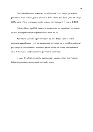 24
Esta tendencia tambien la podemos ver reflejada con el crecimiento que se viene
presentando en las cosechas, pues la producción de los últimos doce meses (junio 2012-mayo
2013), creció 24% en comparación con las cosechas entre junio de 2011 y mayo de 2012.
En lo corrido del año 2013, las exportaciones tambien han mostrado un crecimiento
del 32% en comparación con los primeros cinco meses del 2012.
Actualmente Colombia espera aprovechar tres años de baja oferta de café en
centroamerica por la vejez y roya que ataca sus cultivos, tiempo que se considera prudencial
para recuperar los clientes que Colombia ha perdido durante los últimos años debido a la
caída de producción y al precio superior que tuvieron los arábicos.
el precio del café colombiano ha repuntado, pero sigue en primera lista Vietnam e
Indonesia quienes tienen una gran oferta de cafés suaves.
 