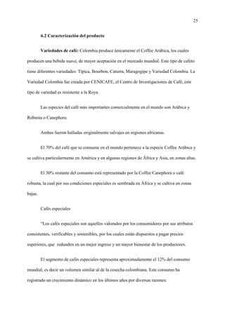 25
6.2 Caracterización del producto
Variedades de café: Colombia produce únicamente el Coffee Arábica, los cuales
producen una bebida suave, de mayor aceptación en el mercado mundial. Este tipo de cafeto
tiene diferentes variedades: Típica, Bourbon, Caturra, Maragogipe y Variedad Colombia. La
Variedad Colombia fue creada por CENICAFE, el Centro de Investigaciones de Café, este
tipo de variedad es resistente a la Roya.
Las especies del café más importantes comercialmente en el mundo son Arábica y
Robusta o Canephora.
Ambas fueron halladas originalmente salvajes en regiones africanas.
El 70% del café que se consume en el mundo pertenece a la especie Coffee Arábica y
se cultiva particularmente en América y en algunas regiones de África y Asia, en zonas altas.
El 30% restante del consumo está representado por la Coffee Canephora o café
robusta, la cual por sus condiciones especiales es sembrada en África y se cultiva en zonas
bajas.
Cafés especiales
“Los cafés especiales son aquellos valorados por los consumidores por sus atributos
consistentes, verificables y sostenibles, por los cuales están dispuestos a pagar precios
superiores, que redunden en un mejor ingreso y un mayor bienestar de los productores.
El segmento de cafés especiales representa aproximadamente el 12% del consumo
mundial, es decir un volumen similar al de la cosecha colombiana. Este consumo ha
registrado un crecimiento dinámico en los últimos años por diversas razones:
 