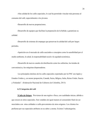26
-Alta calidad de los cafés especiales, lo cual ha permitido vincular más personas al
consumo del café, especialmente a los jóvenes.
-Desarrollo de nuevas preparaciones.
-Desarrollo de equipos que facilitan la preparación de la bebida y garantizan su
calidad.
-Desarrollo de sistemas de empaque que preservan la calidad del café por largos
períodos.
-Aparición en el mercado de cafés asociados a conceptos como la sensibilidad por el
medio ambiente, la salud, la responsabilidad social o la equidad económica.
-Desarrollo de nuevos canales de distribución como las cafeterías, las tiendas de
conveniencia y las máquinas dispensadoras.
Los principales destinos de los cafés especiales exportados por la FNC son Japón y
Estados Unidos y, en menor proporción, Canadá, Suiza, Bélgica, Italia, Reino Unido, Suecia
y Finlandia”. (Federación Nacional de Cafeteros de Colombia, 2013)
6.3 Categorías del café
“Cafés de Origen. Provienen de una región o finca, con cualidades únicas, debido a
que crecen en sitios especiales. Son vendidos de igual manera al consumidor final sin ser
mezclados con otras calidades o cafés provenientes de otros orígenes. Los clientes los
prefieren por sus especiales atributos en su sabor y aroma. Existen 3 subcategorías.
 
