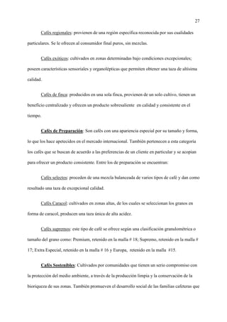 27
Cafés regionales: provienen de una región específica reconocida por sus cualidades
particulares. Se le ofrecen al consumidor final puros, sin mezclas.
Cafés exóticos: cultivados en zonas determinadas bajo condiciones excepcionales;
poseen características sensoriales y organolépticas que permiten obtener una taza de altísima
calidad.
Cafés de finca: producidos en una sola finca, provienen de un solo cultivo, tienen un
beneficio centralizado y ofrecen un producto sobresaliente en calidad y consistente en el
tiempo.
Cafés de Preparación: Son cafés con una apariencia especial por su tamaño y forma,
lo que los hace apetecidos en el mercado internacional. También pertenecen a esta categoría
los cafés que se buscan de acuerdo a las preferencias de un cliente en particular y se acopian
para ofrecer un producto consistente. Entre los de preparación se encuentran:
Cafés selectos: proceden de una mezcla balanceada de varios tipos de café y dan como
resultado una taza de excepcional calidad.
Cafés Caracol: cultivados en zonas altas, de los cuales se seleccionan los granos en
forma de caracol, producen una taza única de alta acidez.
Cafés supremos: este tipo de café se ofrece según una clasificación granulométrica o
tamaño del grano como: Premium, retenido en la malla # 18; Supremo, retenido en la malla #
17; Extra Especial, retenido en la malla # 16 y Europa, retenido en la malla #15.
Cafés Sostenibles: Cultivados por comunidades que tienen un serio compromiso con
la protección del medio ambiente, a través de la producción limpia y la conservación de la
bioriqueza de sus zonas. También promueven el desarrollo social de las familias cafeteras que
 