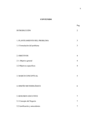 ii
CONTENIDO
Pag.
INTRODUCCIÓN 2
1. PLANTEAMIENTO DEL PROBLEMA 3
1.1 Formulación del problema 3
2. OBJETIVOS 4
2.1. Objetivo general 4
2.2 Objetivos específicos 4
3. MARCO CONCEPTUAL 5
4. DISEÑO METODOLÓGICO 6
5. RESUMEN EJECUTIVO 7
5.1 Concepto del Negocio 7
5.2 Justificación y antecedentes 7
 