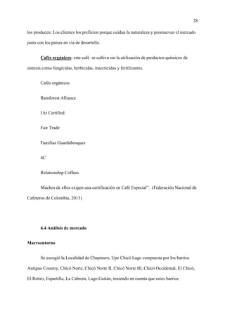 28
los producen. Los clientes los prefieren porque cuidan la naturaleza y promueven el mercado
justo con los países en vía de desarrollo.
Cafés orgánicos: este café se cultiva sin la utilización de productos químicos de
síntesis como fungicidas, herbicidas, insecticidas y fertilizantes.
Cafés orgánicos
Rainforest Alliance
Utz Certified
Fair Trade
Familias Guardabosques
4C
Relationship Coffees
Muchos de ellos exigen una certificación en Café Especial”. (Federación Nacional de
Cafeteros de Colombia, 2013)
6.4 Análisis de mercado
Macroentorno
Se escogió la Localidad de Chapinero, Upz Chicó Lago compuesta por los barrios
Antiguo Country, Chicó Norte, Chicó Norte II, Chicó Norte III, Chicó Occidental, El Chicó,
El Retiro, Espartilla, La Cabrera, Lago Gaitán, teniendo en cuenta que estos barrios
 