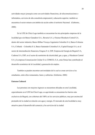 30
actividades mayor jerarquía como son actividades financieras, de telecomunicaciones e
informática, servicios de alta consultoría empresarial y educación superior, también se
encuentra el sector minero con ámbito de acción sobre el territorio Nacional. (Gobierno,
2008)
En la UPZ de Chicó Lago también se encuentran las tres principales empresas de la
localidad que son Banco Ganadero S.A., Bavaria S.A. y Ocensa Oleoducto Central S.A.
dentro del sector industria; Banco Bilbao Vizcaya Argentaria Colombia S A, Banco Colmena
S A, Citibank – Colombia S A, Banco Santander Colombia S A, Capital Energía S A, en el
sector de intermediación financiera; Emgesa S A, ESP, Empresa de Energía de Bogotá S A,
Codensa S A, ESP, en el sector de suministro de electricidad, gas y agua, y Oleoducto Central
S A y la empresa Comunicación Celular S A, COMCEL S.A, estas firmas han contribuido al
desarrollo económico de la Localidad y generación de empleo.
También se pueden encontrar universidades de lo cual se crean servicios a los
estudiantes, entre ellos restaurantes, bares y cafeterías. (Gobierno, 2008)
Entorno Cultural
Las personas con mayores ingresos se encuentran ubicadas en esta Localidad,
especialmente en el UPZ de Chicó Lago, es aquí donde se encuentran los barrios más
exclusivos de Bogotá, con cobertura del 100% en los servicios públicos, muy por encima del
promedio de la ciudad en relación con agua y energía. El mercado de esta localidad es muy
atractivo para el desarrollo del comercio y los servicios de la ciudad.
 