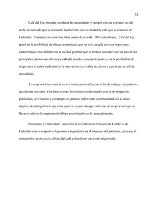 32
Café del Eje, pretende satisfacer las necesidades y cumplir con las expectativas del
nicho de mercado que se encuentra insatisfecho con la calidad de café que se consume en
Colombia. Teniendo en cuenta los altos costos de un café 100% colombiano, Café del Eje
pensó en la posibilidad de ofrecer un producto que no solo cumpla con esta importante
característica sino también con la calidad gourmet que se merece consumir por ser uno de los
principales productores del mejor café del mundo, a un precio justo y con la posibilidad de
elegir entre el sabor tradicional y la innovación en el sabor de clavos y canela en un café de
alta calidad.
La empresa debe conocer a sus clientes potenciales con el fin de entregar un producto
que deseen consumir, Con base en esto, los procesos relacionados con la investigación,
publicidad, distribución y estrategias en general, deben estar a profundidad con el único
objetivo de entregarles lo que ellos quieren, es por esto que cada uno de los procesos que se
llevan a cabo en la organización deben estar basados en la mercadotecnia.
Promoción y Publicidad: Campañas de la Federación Nacional de Cafeteros de
Colombia con su respectivo logo marca ingrediente en el empaque del producto, para que el
consumidor reconozca la calidad del café colombiano que están adquiriendo.
 