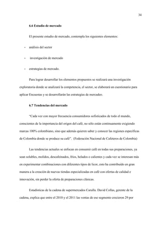 34
6.6 Estudio de mercado
El presente estudio de mercado, contempla los siguientes elementos:
- análisis del sector
- investigación de mercado
- estrategias de mercado.
Para lograr desarrollar los elementos propuestos se realizará una investigación
exploratoria donde se analizará la competencia, el sector, se elaborará un cuestionario para
aplicar Encuestas y se desarrollarán las estrategias de mercadeo.
6.7 Tendencias del mercado
“Cada vez con mayor frecuencia consumidores sofisticados de todo el mundo,
conscientes de la importancia del origen del café, no sólo están continuamente exigiendo
marcas 100% colombiano, sino que además quieren saber y conocer las regiones específicas
de Colombia donde se produce su café”. (Federación Nacional de Cafeteros de Colombia)
Las tendencias actuales se enfocan en consumir café en todas sus preparaciones, ya
sean solubles, molidos, descafeinados, fríos, helados o calientes y cada vez se interesan más
en experimentar combinaciones con diferentes tipos de licor, esto ha contribuido en gran
manera a la creación de nuevas tiendas especializadas en café con ofertas de calidad e
innovación, sin perder la oferta de preparaciones clásicas.
Estadísticas de la cadena de supermercados Carulla. David Collas, gerente de la
cadena, explica que entre el 2010 y el 2011 las ventas de ese segmento crecieron 29 por
 