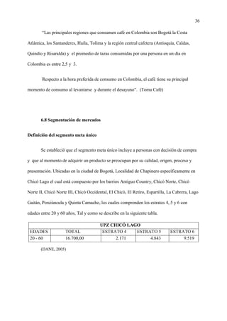 36
“Las principales regiones que consumen café en Colombia son Bogotá la Costa
Atlántica, los Santanderes, Huila, Tolima y la región central cafetera (Antioquia, Caldas,
Quindío y Risaralda) y el promedio de tazas consumidas por una persona en un día en
Colombia es entre 2,5 y 3.
Respecto a la hora preferida de consumo en Colombia, el café tiene su principal
momento de consumo al levantarse y durante el desayuno”. (Toma Café)
6.8 Segmentación de mercados
Definición del segmento meta único
Se estableció que el segmento meta único incluye a personas con decisión de compra
y que al momento de adquirir un producto se preocupan por su calidad, origen, proceso y
presentación. Ubicadas en la ciudad de Bogotá, Localidad de Chapinero específicamente en
Chicó Lago el cual está compuesto por los barrios Antiguo Country, Chicó Norte, Chicó
Norte II, Chicó Norte III, Chicó Occidental, El Chicó, El Retiro, Espartilla, La Cabrera, Lago
Gaitán, Porciúncula y Quinta Camacho, los cuales comprenden los estratos 4, 5 y 6 con
edades entre 20 y 60 años, Tal y como se describe en la siguiente tabla.
UPZ CHICÓ LAGO
EDADES TOTAL ESTRATO 4 ESTRATO 5 ESTRATO 6
20 - 60 16.700,00 2.171 4.843 9.519
(DANE, 2005)
 