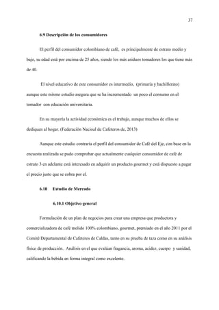 37
6.9 Descripción de los consumidores
El perfil del consumidor colombiano de café, es principalmente de estrato medio y
bajo, su edad está por encima de 25 años, siendo los más asiduos tomadores los que tiene más
de 40.
El nivel educativo de este consumidor es intermedio, (primaria y bachillerato)
aunque este mismo estudio asegura que se ha incrementado un poco el consumo en el
tomador con educación universitaria.
En su mayoría la actividad económica es el trabajo, aunque muchos de ellos se
dediquen al hogar. (Federación Nacioal de Cafeteros de, 2013)
Aunque este estudio contraría el perfil del consumidor de Café del Eje, con base en la
encuesta realizada se pudo comprobar que actualmente cualquier consumidor de café de
estrato 3 en adelante está interesado en adquirir un producto gourmet y está dispuesto a pagar
el precio justo que se cobra por el.
6.10 Estudio de Mercado
6.10.1 Objetivo general
Formulación de un plan de negocios para crear una empresa que productora y
comercializadora de café molido 100% colombiano, gourmet, premiado en el año 2011 por el
Comité Departamental de Cafeteros de Caldas, tanto en su prueba de taza como en su análisis
físico de producción. Análisis en el que evalúan fragancia, aroma, acidez, cuerpo y sanidad,
calificando la bebida en forma integral como excelente.
 