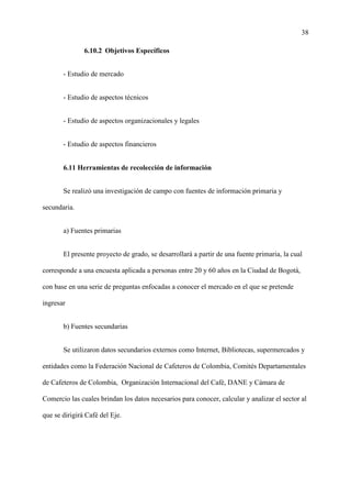38
6.10.2 Objetivos Específicos
- Estudio de mercado
- Estudio de aspectos técnicos
- Estudio de aspectos organizacionales y legales
- Estudio de aspectos financieros
6.11 Herramientas de recolección de información
Se realizó una investigación de campo con fuentes de información primaria y
secundaria.
a) Fuentes primarias
El presente proyecto de grado, se desarrollará a partir de una fuente primaria, la cual
corresponde a una encuesta aplicada a personas entre 20 y 60 años en la Ciudad de Bogotá,
con base en una serie de preguntas enfocadas a conocer el mercado en el que se pretende
ingresar
b) Fuentes secundarias
Se utilizaron datos secundarios externos como Internet, Bibliotecas, supermercados y
entidades como la Federación Nacional de Cafeteros de Colombia, Comités Departamentales
de Cafeteros de Colombia, Organización Internacional del Café, DANE y Cámara de
Comercio las cuales brindan los datos necesarios para conocer, calcular y analizar el sector al
que se dirigirá Café del Eje.
 
