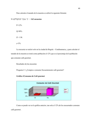 40
Para calcular el tamaño de la muestra se utilizó la siguiente fórmula:
N=((P*Q)*(Z ^2))/e ^2 = 163 encuestas
P=12%
Q=88%
Z= 1.96
e=5%
La encuesta se realizó solo en la ciudad de Bogotá – Cundinamarca, y para calcular el
tamaño de la muestra se tomó como población el 12% que es el porcentaje de la población
que consume café gourmet.
Resultados de las encuestas
Pregunta # 1 ¿Compra o consume frecuentemente café gourmet?
Gráfico 1Consumo de Café gourmet
Como se puede ver en la gráfica anterior, tan solo el 12% de los encuestados consume
café gourmet.
 